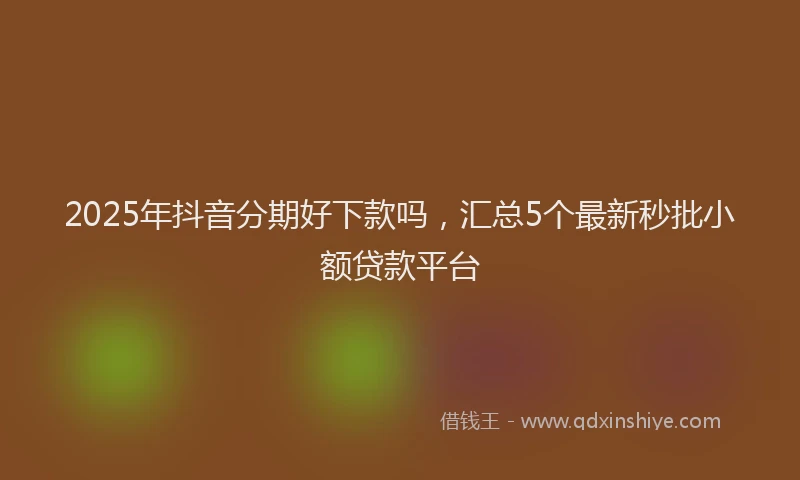 2025年抖音分期好下款吗，汇总5个最新秒批小额贷款平台