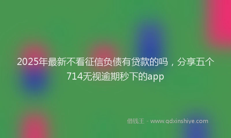 2025年最新不看征信负债有贷款的吗，分享五个714无视逾期秒下的app