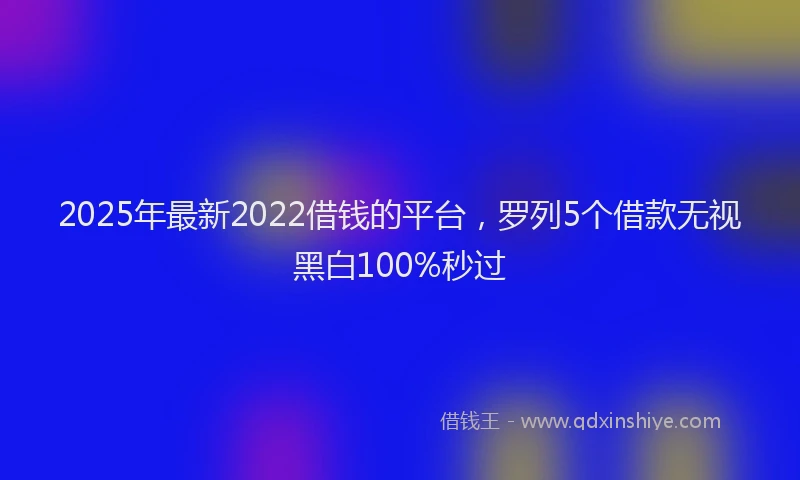 2025年最新2022借钱的平台，罗列5个借款无视黑白100%秒过