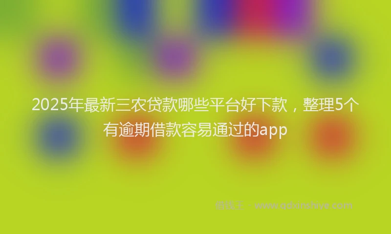 2025年最新三农贷款哪些平台好下款，整理5个有逾期借款容易通过的app