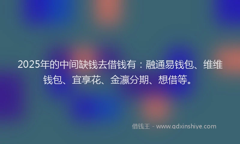 2025年的中间缺钱去借钱有：融通易钱包、维维钱包、宜享花、金瀛分期、想借等。