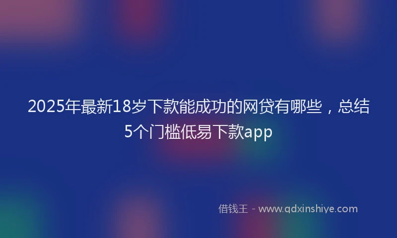2025年最新18岁下款能成功的网贷有哪些，总结5个门槛低易下款app
