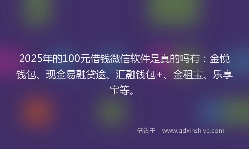 2025年的100元借钱微信软件是真的吗有：金悦钱包、现金易融贷途、汇融钱包+、金租宝、乐享宝等。