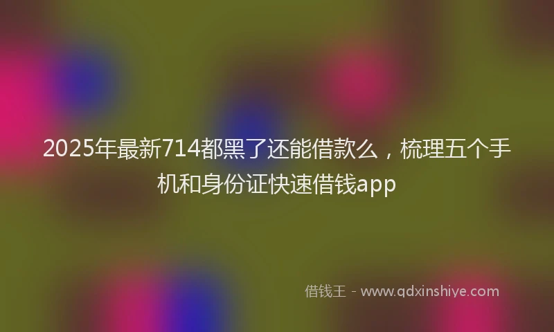 2025年最新714都黑了还能借款么，梳理五个手机和身份证快速借钱app