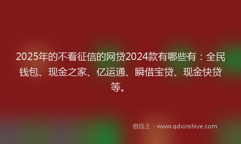 2025年的不看征信的网贷2024款有哪些有：全民钱包、现金之家、亿运通、瞬借宝贷、现金快贷等。