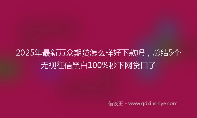 2025年最新万众期贷怎么样好下款吗，总结5个无视征信黑白100%秒下网贷口子