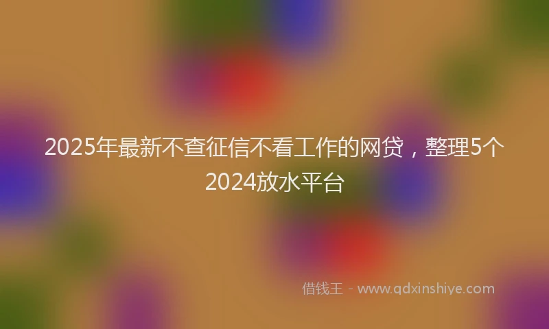 2025年最新不查征信不看工作的网贷，整理5个2024放水平台