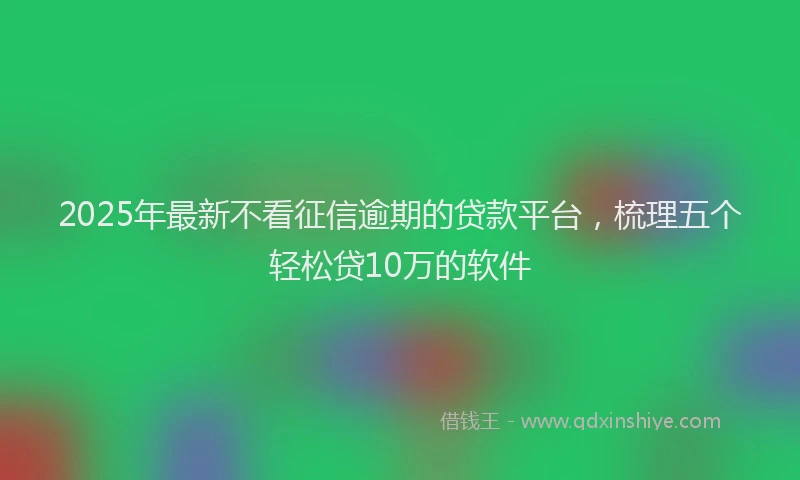 2025年最新不看征信逾期的贷款平台，梳理五个轻松贷10万的软件