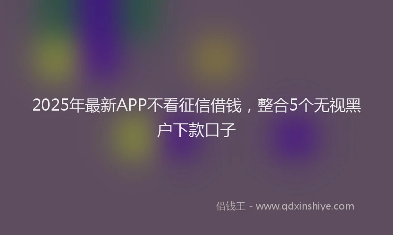 2025年最新APP不看征信借钱，整合5个无视黑户下款口子