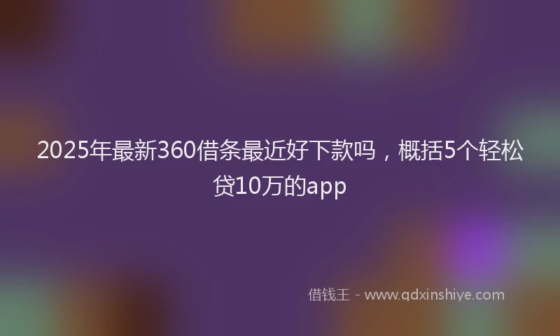 2025年最新360借条最近好下款吗，概括5个轻松贷10万的app