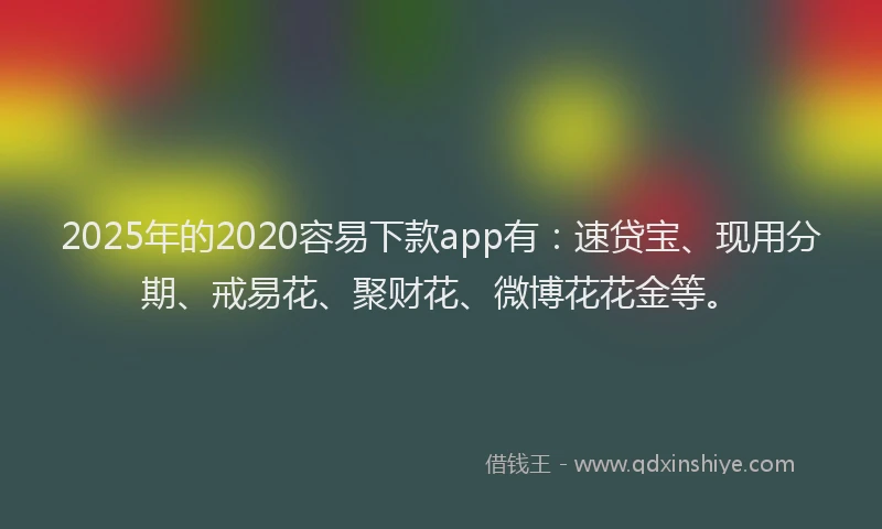 2025年的2020容易下款app有：速贷宝、现用分期、戒易花、聚财花、微博花花金等。