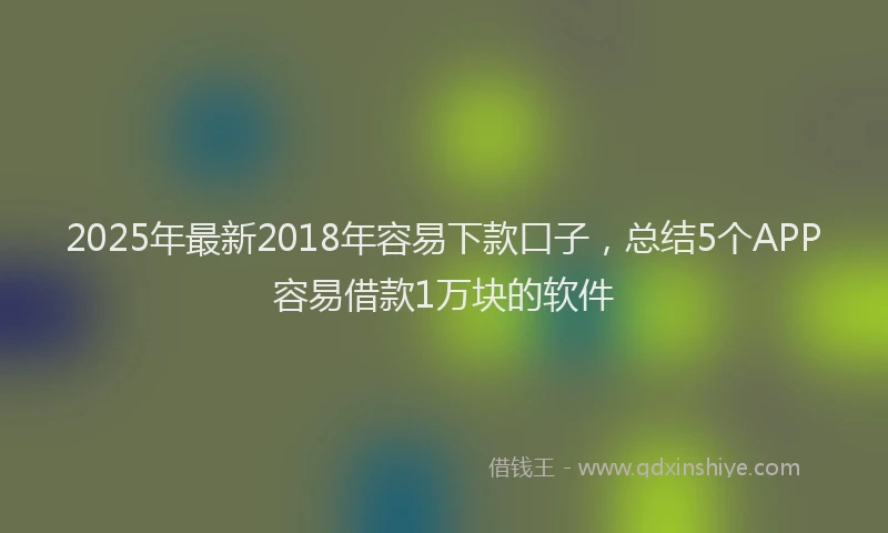 2025年最新2018年容易下款口子，总结5个APP容易借款1万块的软件