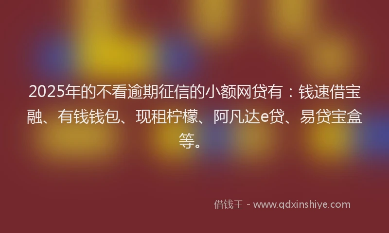 2025年的不看逾期征信的小额网贷有：钱速借宝融、有钱钱包、现租柠檬、阿凡达e贷、易贷宝盒等。