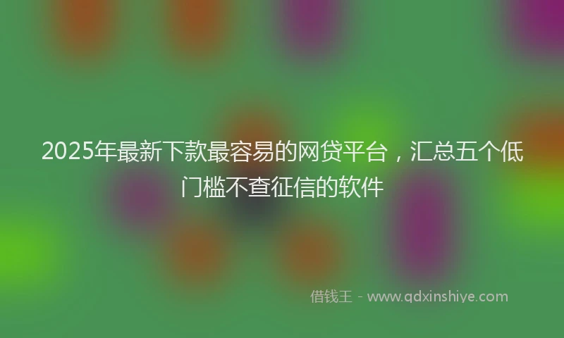 2025年最新下款最容易的网贷平台，汇总五个低门槛不查征信的软件