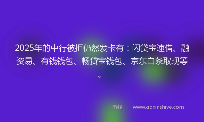 2025年的中行被拒仍然发卡有：闪贷宝速借、融资易、有钱钱包、畅贷宝钱包、京东白条取现等。