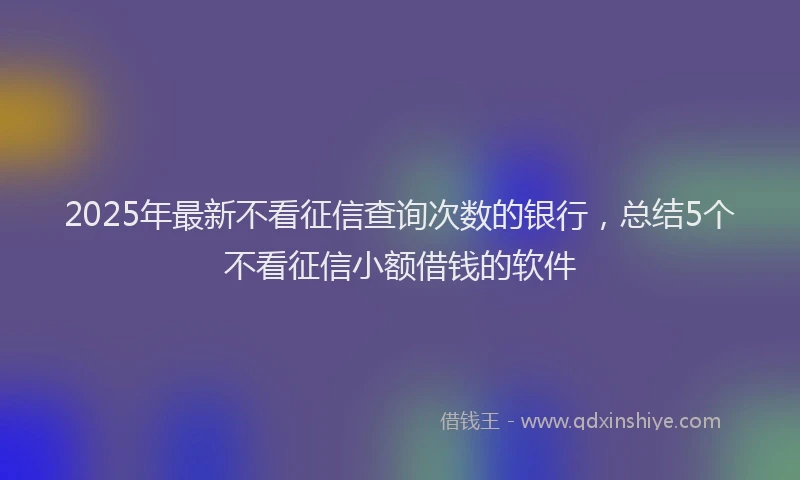 2025年最新不看征信查询次数的银行，总结5个不看征信小额借钱的软件