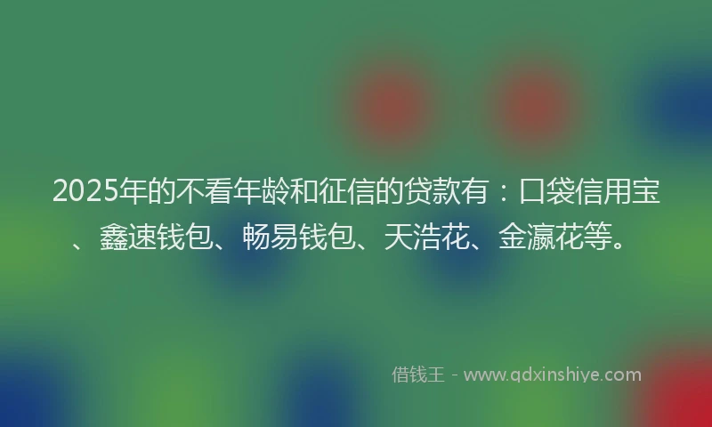2025年的不看年龄和征信的贷款有：口袋信用宝、鑫速钱包、畅易钱包、天浩花、金瀛花等。