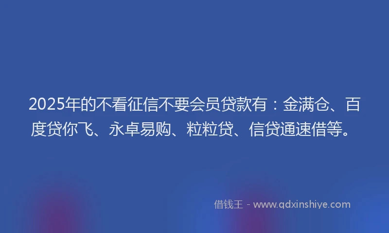 2025年的不看征信不要会员贷款有：金满仓、百度贷你飞、永卓易购、粒粒贷、信贷通速借等。