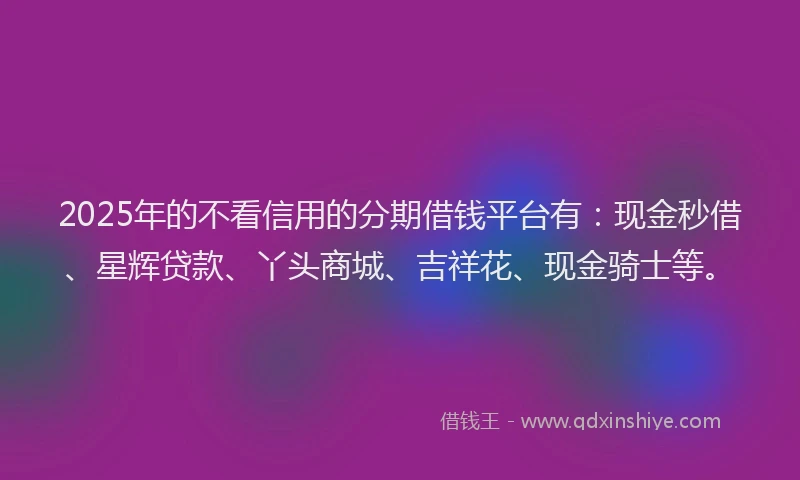 2025年的不看信用的分期借钱平台有：现金秒借、星辉贷款、丫头商城、吉祥花、现金骑士等。