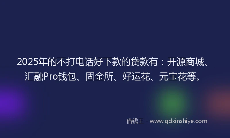 2025年的不打电话好下款的贷款有：开源商城、汇融Pro钱包、固金所、好运花、元宝花等。