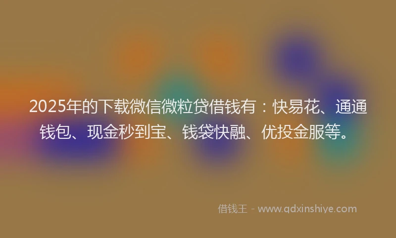 2025年的下载微信微粒贷借钱有：快易花、通通钱包、现金秒到宝、钱袋快融、优投金服等。