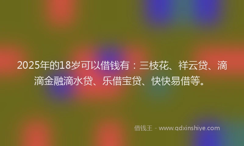 2025年的18岁可以借钱有：三枝花、祥云贷、滴滴金融滴水贷、乐借宝贷、快快易借等。