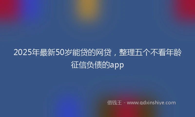 2025年最新50岁能贷的网贷，整理五个不看年龄征信负债的app