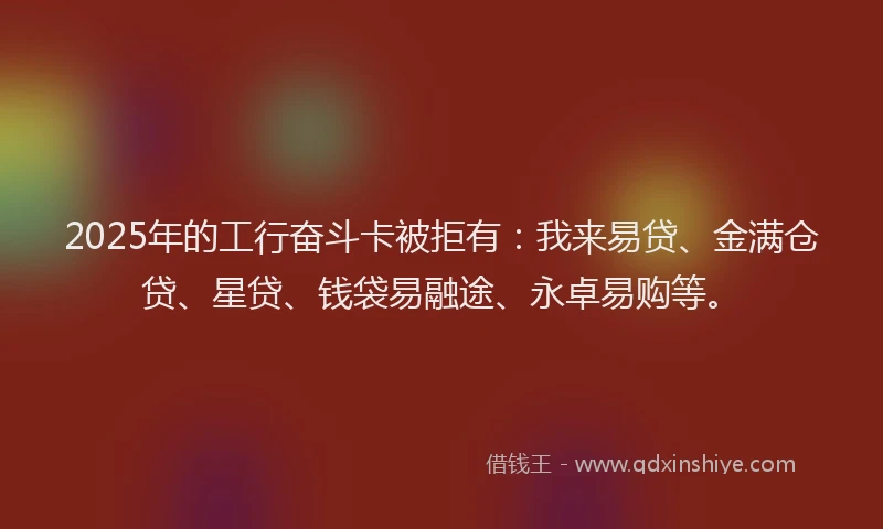 2025年的工行奋斗卡被拒有：我来易贷、金满仓贷、星贷、钱袋易融途、永卓易购等。