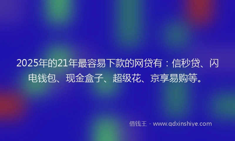 2025年的21年最容易下款的网贷有：信秒贷、闪电钱包、现金盒子、超级花、京享易购等。