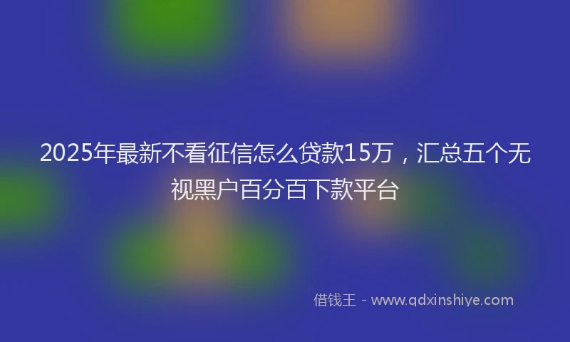 2025年最新不看征信怎么贷款15万，汇总五个无视黑户百分百下款平台