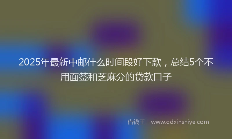 2025年最新中邮什么时间段好下款，总结5个不用面签和芝麻分的贷款口子