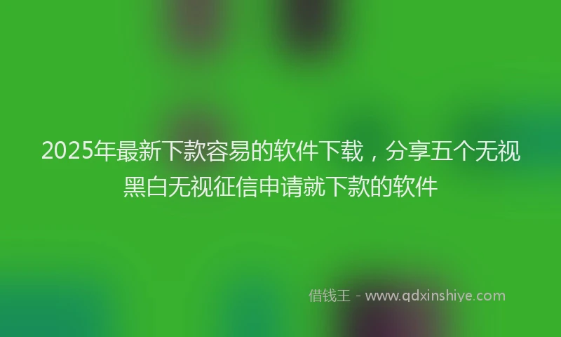 2025年最新下款容易的软件下载，分享五个无视黑白无视征信申请就下款的软件