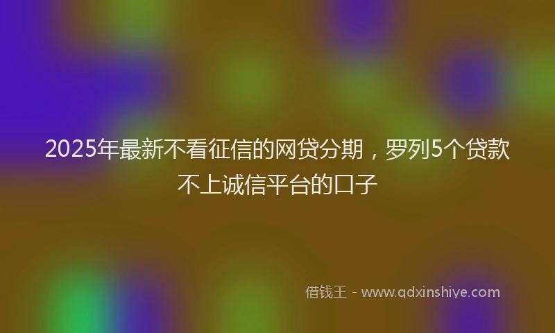 2025年最新不看征信的网贷分期，罗列5个贷款不上诚信平台的口子