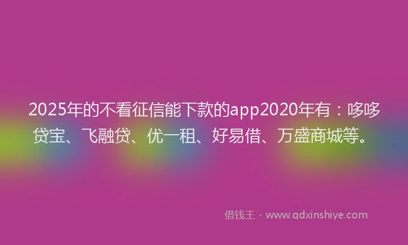 2025年的不看征信能下款的app2020年有：哆哆贷宝、飞融贷、优一租、好易借、万盛商城等。