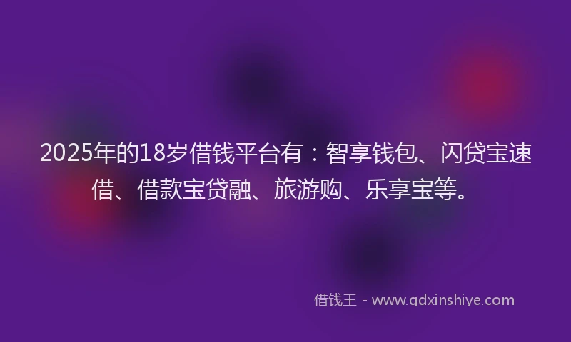 2025年的18岁借钱平台有：智享钱包、闪贷宝速借、借款宝贷融、旅游购、乐享宝等。