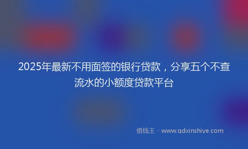 2025年最新不用面签的银行贷款，分享五个不查流水的小额度贷款平台