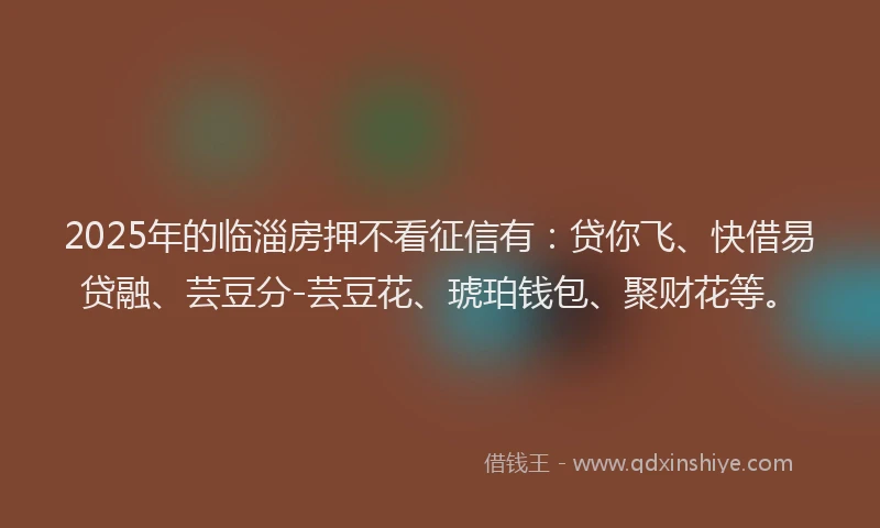 2025年的临淄房押不看征信有：贷你飞、快借易贷融、芸豆分-芸豆花、琥珀钱包、聚财花等。
