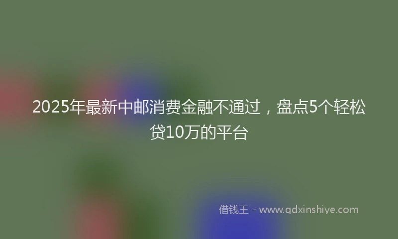 2025年最新中邮消费金融不通过，盘点5个轻松贷10万的平台
