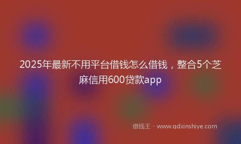 2025年最新不用平台借钱怎么借钱，整合5个芝麻信用600贷款app