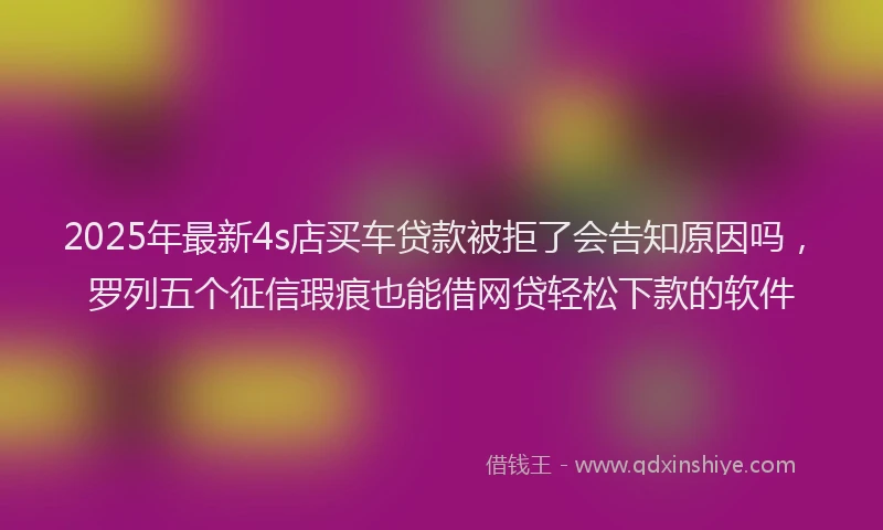 2025年最新4s店买车贷款被拒了会告知原因吗，罗列五个征信瑕疵也能借网贷轻松下款的软件