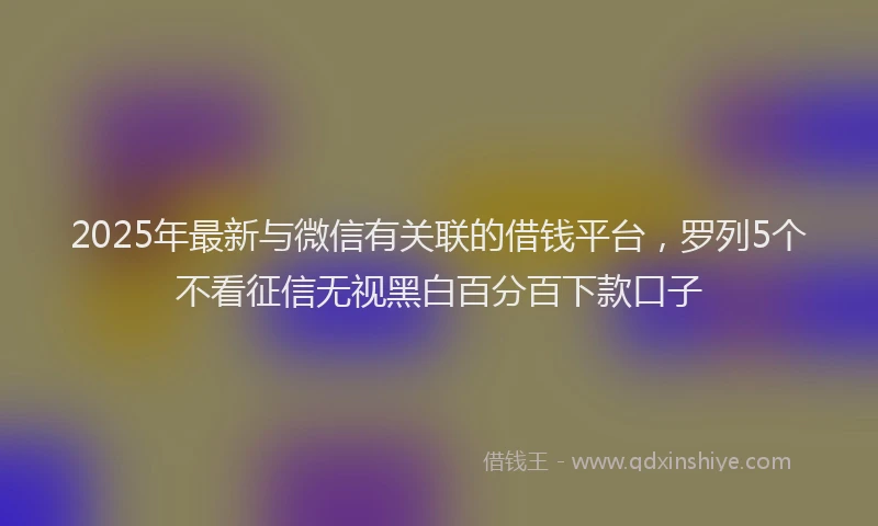 2025年最新与微信有关联的借钱平台，罗列5个不看征信无视黑白百分百下款口子