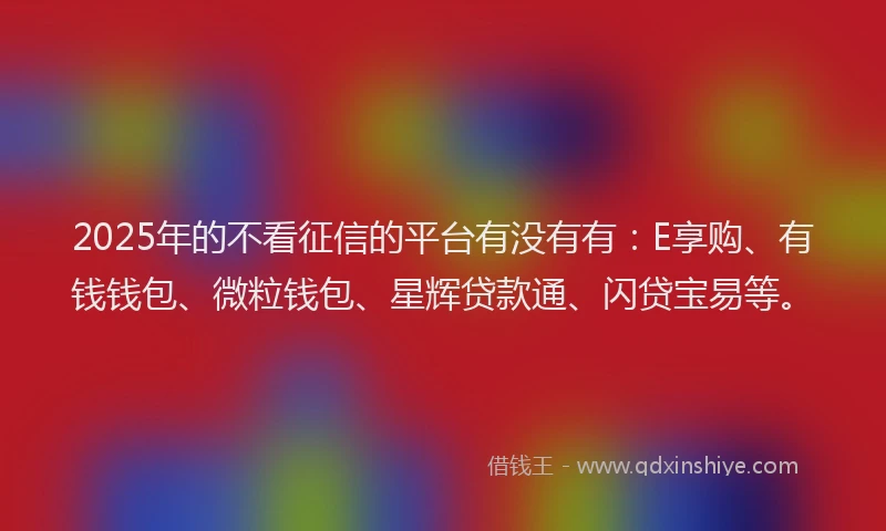 2025年的不看征信的平台有没有有：E享购、有钱钱包、微粒钱包、星辉贷款通、闪贷宝易等。