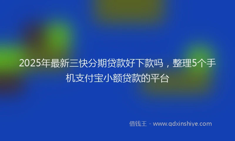 2025年最新三快分期贷款好下款吗，整理5个手机支付宝小额贷款的平台