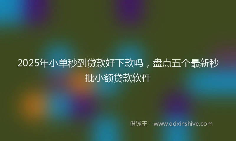2025年小单秒到贷款好下款吗，盘点五个最新秒批小额贷款软件