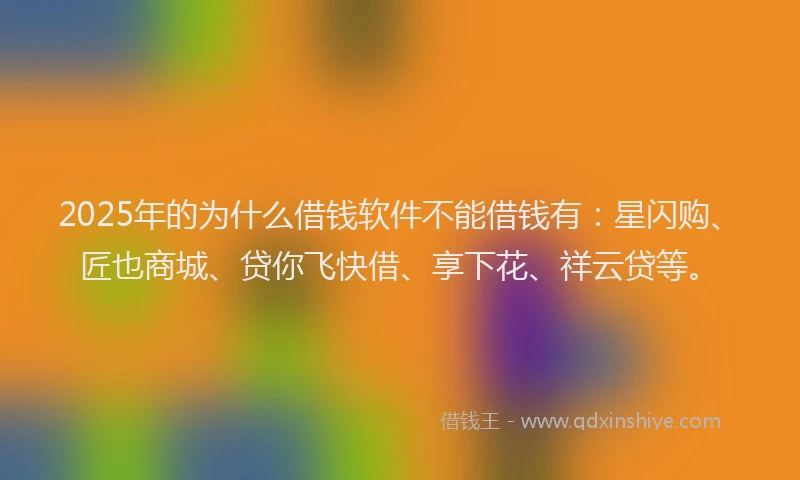 2025年的为什么借钱软件不能借钱有：星闪购、匠也商城、贷你飞快借、享下花、祥云贷等。