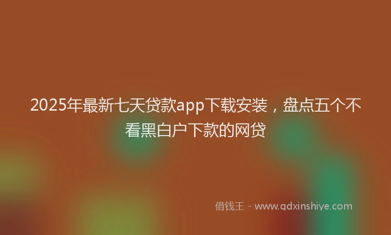 2025年最新七天贷款app下载安装，盘点五个不看黑白户下款的网贷