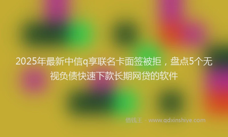 2025年最新中信q享联名卡面签被拒，盘点5个无视负债快速下款长期网贷的软件