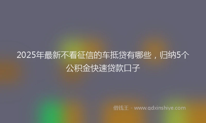 2025年最新不看征信的车抵贷有哪些，归纳5个公积金快速贷款口子