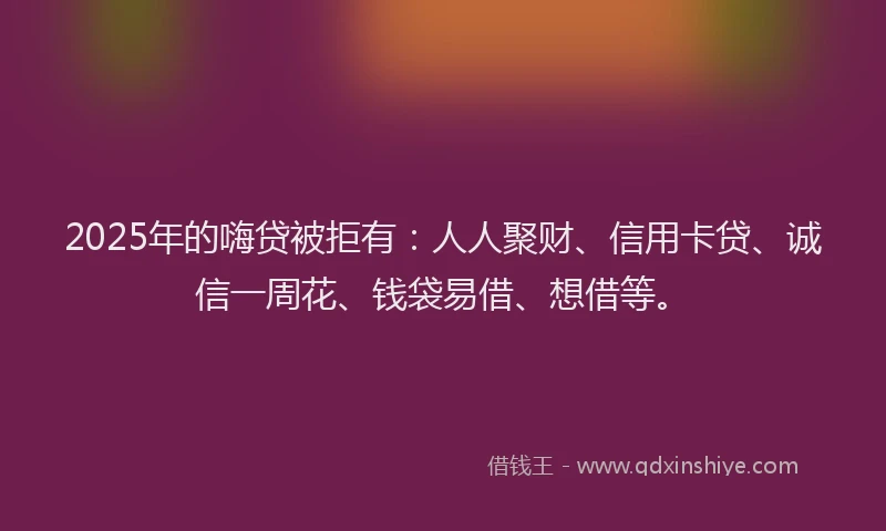 2025年的嗨贷被拒有：人人聚财、信用卡贷、诚信一周花、钱袋易借、想借等。
