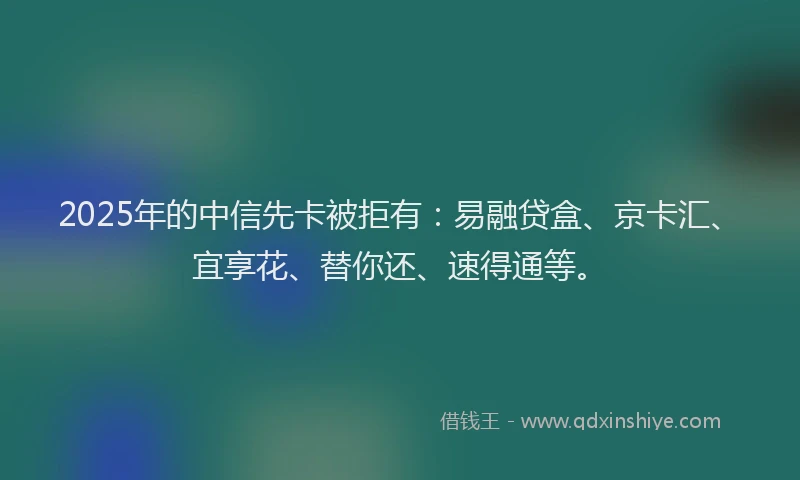 2025年的中信先卡被拒有：易融贷盒、京卡汇、宜享花、替你还、速得通等。
